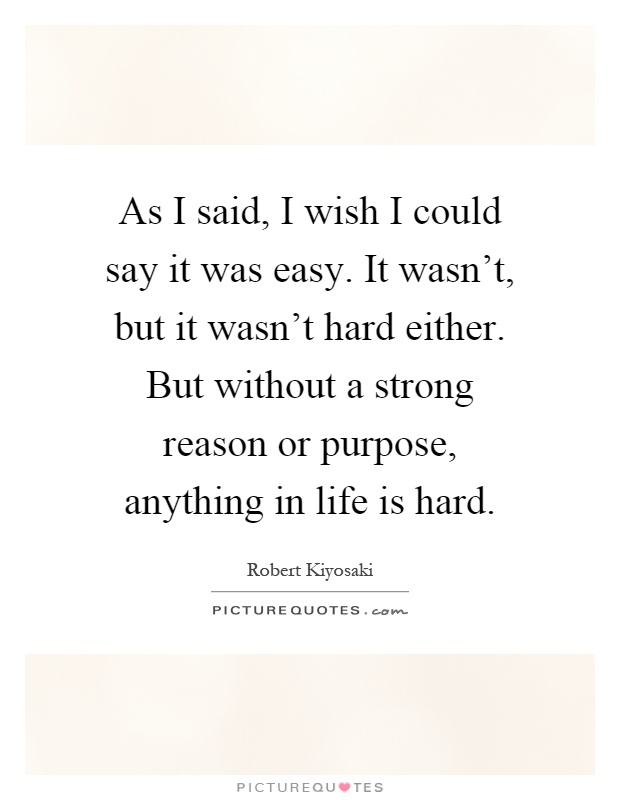 As I said, I wish I could say it was easy. It wasn't, but it wasn't hard either. But without a strong reason or purpose, anything in life is hard Picture Quote #1