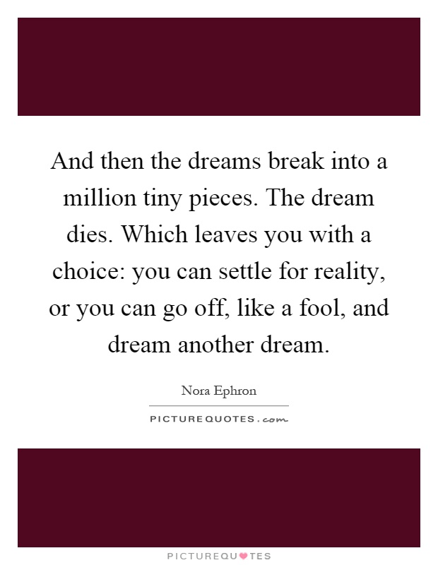 And then the dreams break into a million tiny pieces. The dream dies. Which leaves you with a choice: you can settle for reality, or you can go off, like a fool, and dream another dream Picture Quote #1