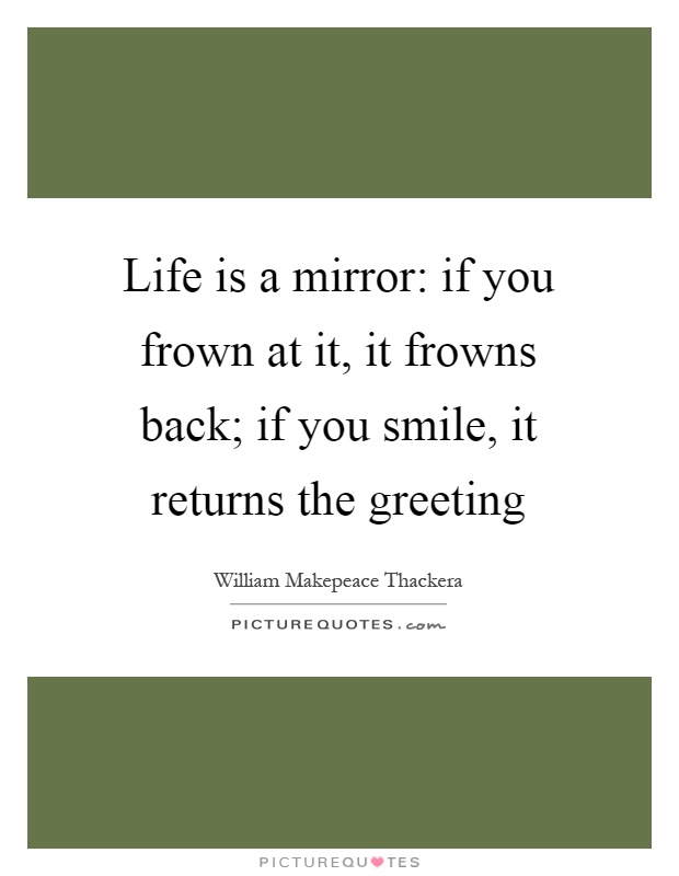 Life is a mirror: if you frown at it, it frowns back; if you smile, it returns the greeting Picture Quote #1