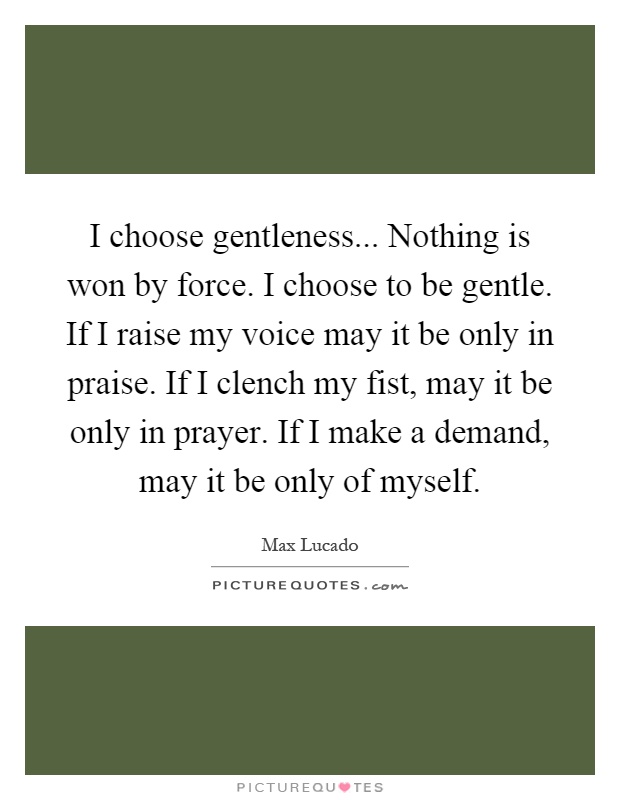 I choose gentleness... Nothing is won by force. I choose to be gentle. If I raise my voice may it be only in praise. If I clench my fist, may it be only in prayer. If I make a demand, may it be only of myself Picture Quote #1
