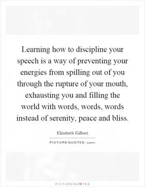 Learning how to discipline your speech is a way of preventing your energies from spilling out of you through the rupture of your mouth, exhausting you and filling the world with words, words, words instead of serenity, peace and bliss Picture Quote #1