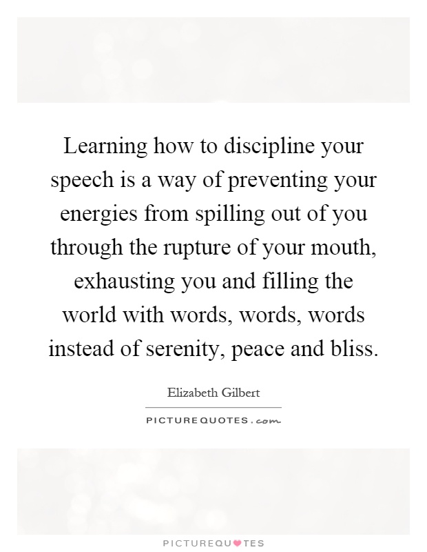 Learning how to discipline your speech is a way of preventing your energies from spilling out of you through the rupture of your mouth, exhausting you and filling the world with words, words, words instead of serenity, peace and bliss Picture Quote #1