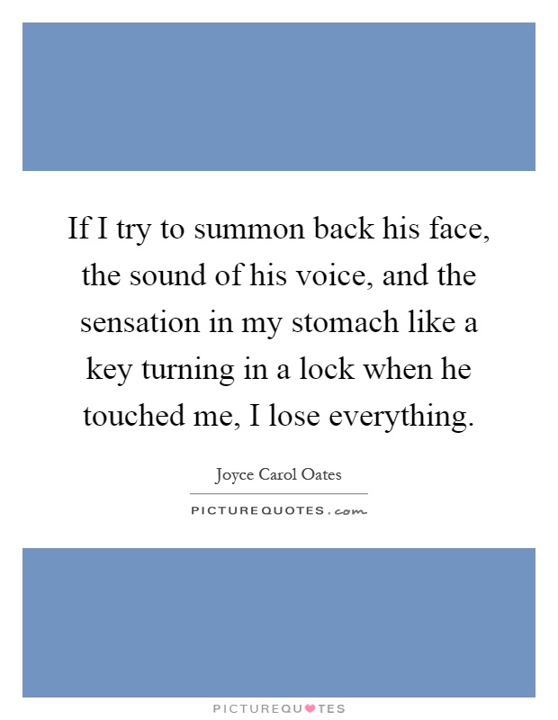 If I try to summon back his face, the sound of his voice, and the sensation in my stomach like a key turning in a lock when he touched me, I lose everything Picture Quote #1