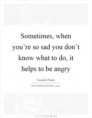 Sometimes, when you’re so sad you don’t know what to do, it helps to be angry Picture Quote #1