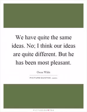 We have quite the same ideas. No; I think our ideas are quite different. But he has been most pleasant Picture Quote #1