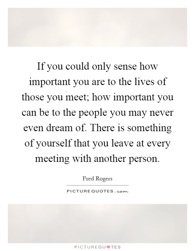 If you could only sense how important you are to the lives of those you meet; how important you can be to the people you may never even dream of. There is something of yourself that you leave at every meeting with another person Picture Quote #1