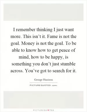 I remember thinking I just want more. This isn’t it. Fame is not the goal. Money is not the goal. To be able to know how to get peace of mind, how to be happy, is something you don’t just stumble across. You’ve got to search for it Picture Quote #1