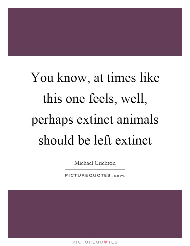 You know, at times like this one feels, well, perhaps extinct animals should be left extinct Picture Quote #1