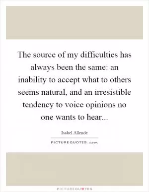 The source of my difficulties has always been the same: an inability to accept what to others seems natural, and an irresistible tendency to voice opinions no one wants to hear Picture Quote #1