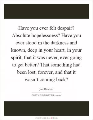 Have you ever felt despair? Absolute hopelessness? Have you ever stood in the darkness and known, deep in your heart, in your spirit, that it was never, ever going to get better? That something had been lost, forever, and that it wasn’t coming back? Picture Quote #1