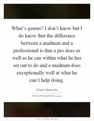 What’s genius? I don’t know but I do know that the difference between a madman and a professional is that a pro does as well as he can within what he has set out to do and a madman does exceptionally well at what he can’t help doing Picture Quote #1