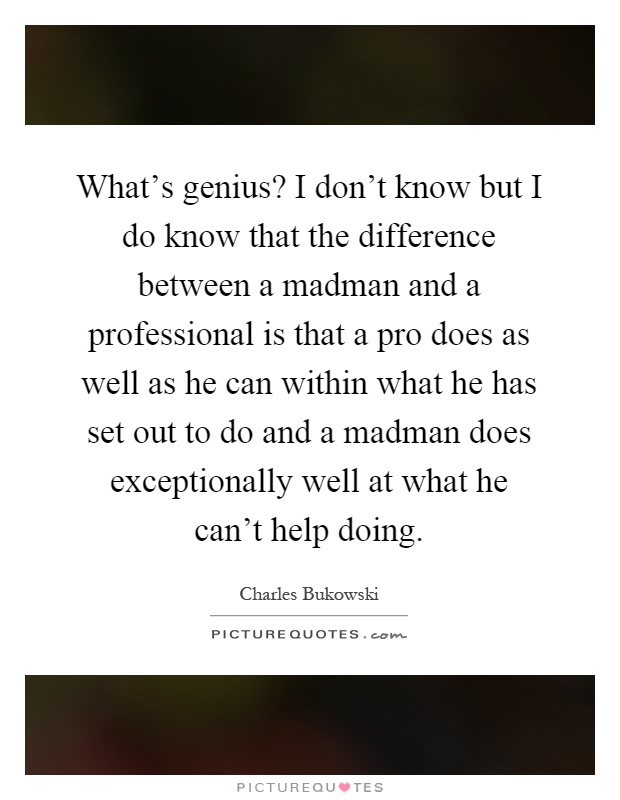 What's genius? I don't know but I do know that the difference between a madman and a professional is that a pro does as well as he can within what he has set out to do and a madman does exceptionally well at what he can't help doing Picture Quote #1