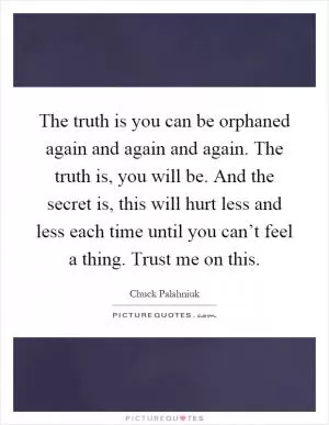 The truth is you can be orphaned again and again and again. The truth is, you will be. And the secret is, this will hurt less and less each time until you can’t feel a thing. Trust me on this Picture Quote #1