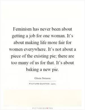 Feminism has never been about getting a job for one woman. It’s about making life more fair for women everywhere. It’s not about a piece of the existing pie; there are too many of us for that. It’s about baking a new pie Picture Quote #1