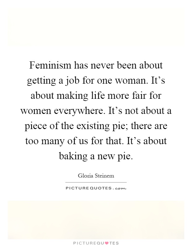 Feminism has never been about getting a job for one woman. It's about making life more fair for women everywhere. It's not about a piece of the existing pie; there are too many of us for that. It's about baking a new pie Picture Quote #1