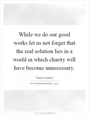While we do our good works let us not forget that the real solution lies in a world in which charity will have become unnecessary Picture Quote #1