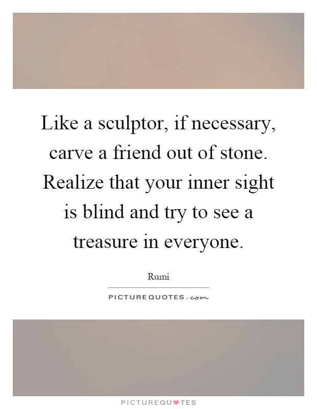 Like a sculptor, if necessary, carve a friend out of stone. Realize that your inner sight is blind and try to see a treasure in everyone Picture Quote #1