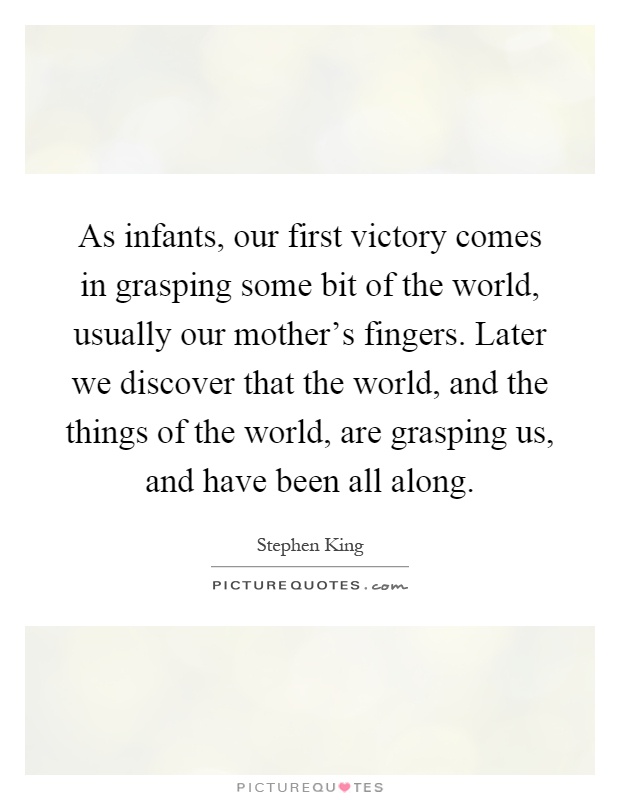 As infants, our first victory comes in grasping some bit of the world, usually our mother's fingers. Later we discover that the world, and the things of the world, are grasping us, and have been all along Picture Quote #1
