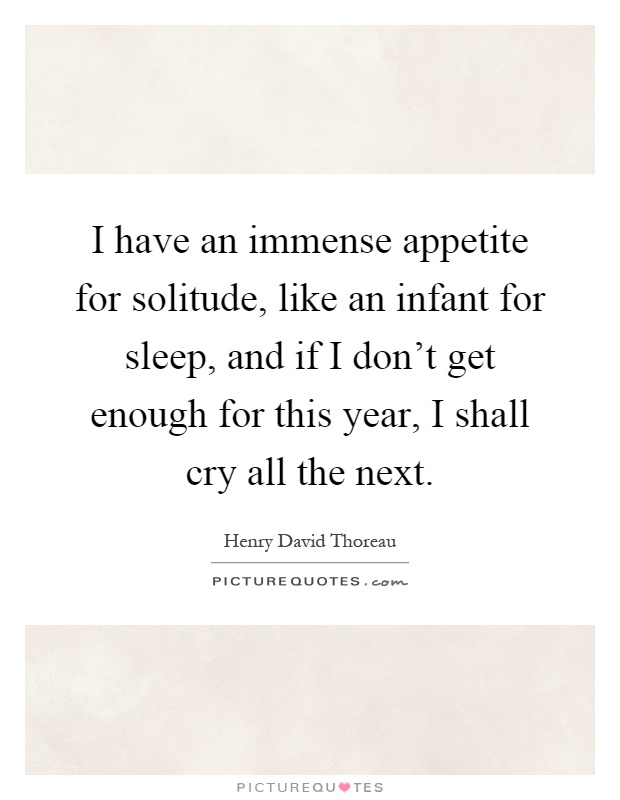 I have an immense appetite for solitude, like an infant for sleep, and if I don't get enough for this year, I shall cry all the next Picture Quote #1