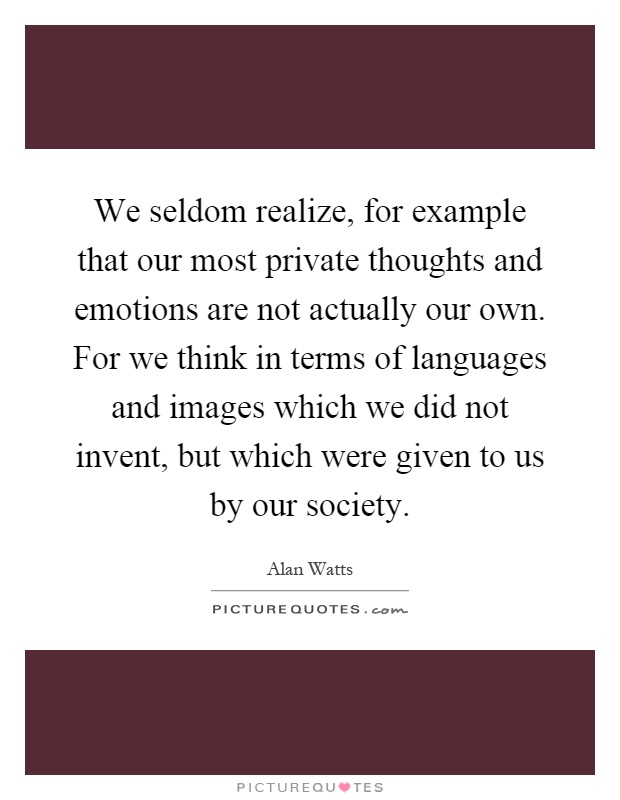 We seldom realize, for example that our most private thoughts and emotions are not actually our own. For we think in terms of languages and images which we did not invent, but which were given to us by our society Picture Quote #1