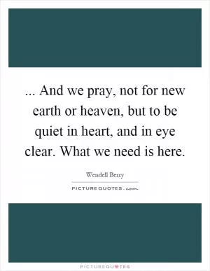 ... And we pray, not for new earth or heaven, but to be quiet in heart, and in eye clear. What we need is here Picture Quote #1