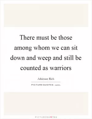 There must be those among whom we can sit down and weep and still be counted as warriors Picture Quote #1