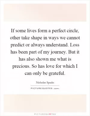 If some lives form a perfect circle, other take shape in ways we cannot predict or always understand. Loss has been part of my journey. But it has also shown me what is precious. So has love for which I can only be grateful Picture Quote #1