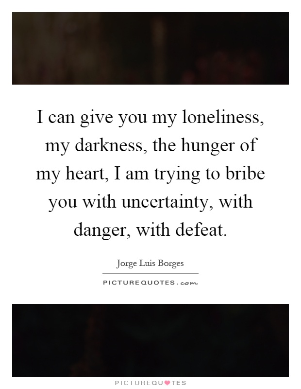 I can give you my loneliness, my darkness, the hunger of my heart, I am trying to bribe you with uncertainty, with danger, with defeat Picture Quote #1