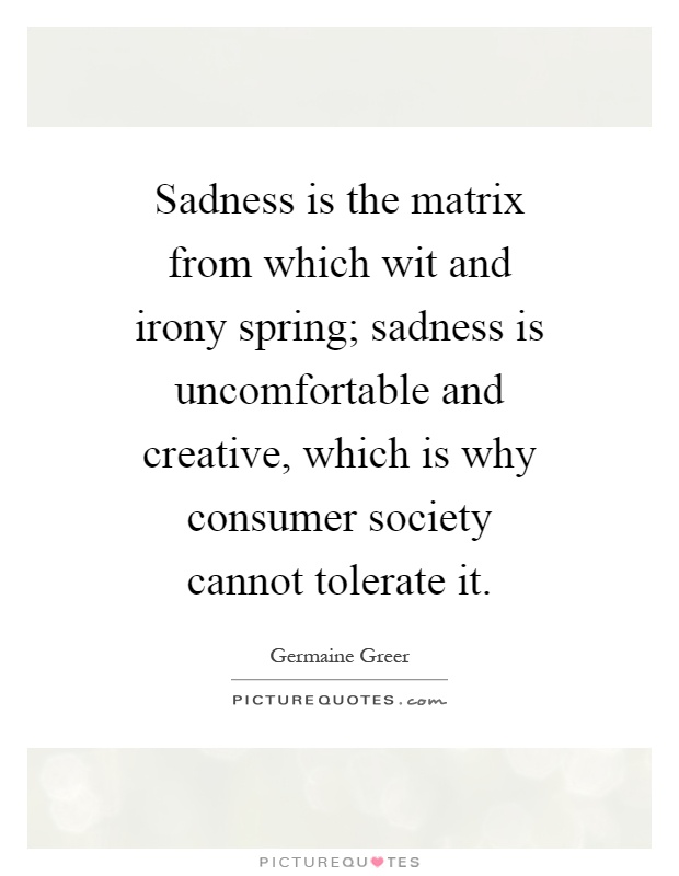 Sadness is the matrix from which wit and irony spring; sadness is uncomfortable and creative, which is why consumer society cannot tolerate it Picture Quote #1
