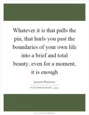 Whatever it is that pulls the pin, that hurls you past the boundaries of your own life into a brief and total beauty, even for a moment, it is enough Picture Quote #1