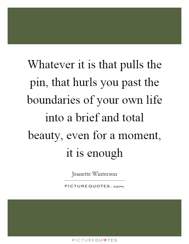 Whatever it is that pulls the pin, that hurls you past the boundaries of your own life into a brief and total beauty, even for a moment, it is enough Picture Quote #1