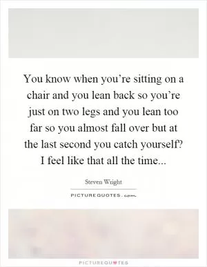 You know when you’re sitting on a chair and you lean back so you’re just on two legs and you lean too far so you almost fall over but at the last second you catch yourself? I feel like that all the time Picture Quote #1