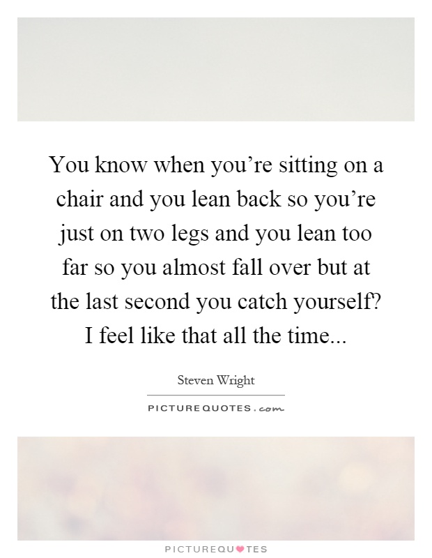 You know when you're sitting on a chair and you lean back so you're just on two legs and you lean too far so you almost fall over but at the last second you catch yourself? I feel like that all the time Picture Quote #1