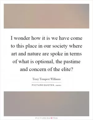 I wonder how it is we have come to this place in our society where art and nature are spoke in terms of what is optional, the pastime and concern of the elite? Picture Quote #1