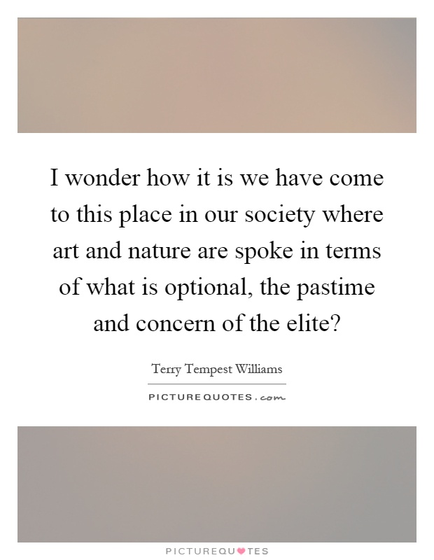 I wonder how it is we have come to this place in our society where art and nature are spoke in terms of what is optional, the pastime and concern of the elite? Picture Quote #1