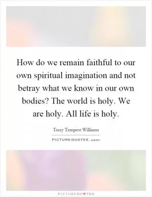 How do we remain faithful to our own spiritual imagination and not betray what we know in our own bodies? The world is holy. We are holy. All life is holy Picture Quote #1