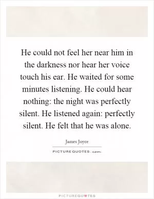 He could not feel her near him in the darkness nor hear her voice touch his ear. He waited for some minutes listening. He could hear nothing: the night was perfectly silent. He listened again: perfectly silent. He felt that he was alone Picture Quote #1