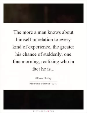 The more a man knows about himself in relation to every kind of experience, the greater his chance of suddenly, one fine morning, realizing who in fact he is Picture Quote #1