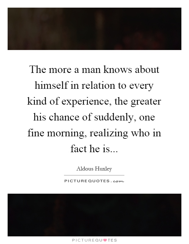 The more a man knows about himself in relation to every kind of experience, the greater his chance of suddenly, one fine morning, realizing who in fact he is Picture Quote #1
