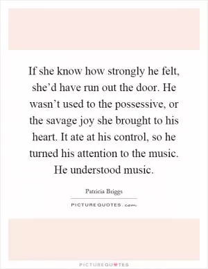 If she know how strongly he felt, she’d have run out the door. He wasn’t used to the possessive, or the savage joy she brought to his heart. It ate at his control, so he turned his attention to the music. He understood music Picture Quote #1