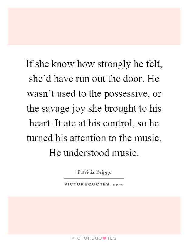 If she know how strongly he felt, she'd have run out the door. He wasn't used to the possessive, or the savage joy she brought to his heart. It ate at his control, so he turned his attention to the music. He understood music Picture Quote #1