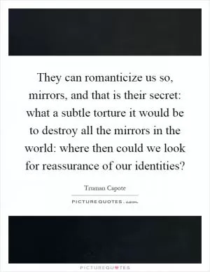 They can romanticize us so, mirrors, and that is their secret: what a subtle torture it would be to destroy all the mirrors in the world: where then could we look for reassurance of our identities? Picture Quote #1