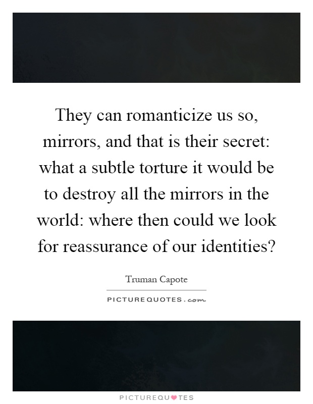 They can romanticize us so, mirrors, and that is their secret: what a subtle torture it would be to destroy all the mirrors in the world: where then could we look for reassurance of our identities? Picture Quote #1