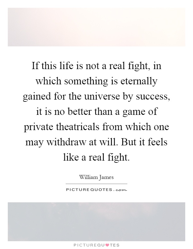 If this life is not a real fight, in which something is eternally gained for the universe by success, it is no better than a game of private theatricals from which one may withdraw at will. But it feels like a real fight Picture Quote #1