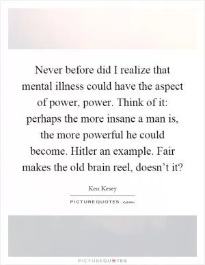 Never before did I realize that mental illness could have the aspect of power, power. Think of it: perhaps the more insane a man is, the more powerful he could become. Hitler an example. Fair makes the old brain reel, doesn’t it? Picture Quote #1