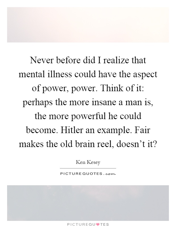 Never before did I realize that mental illness could have the aspect of power, power. Think of it: perhaps the more insane a man is, the more powerful he could become. Hitler an example. Fair makes the old brain reel, doesn't it? Picture Quote #1