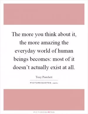 The more you think about it, the more amazing the everyday world of human beings becomes: most of it doesn’t actually exist at all Picture Quote #1