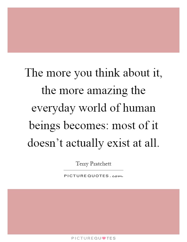 The more you think about it, the more amazing the everyday world of human beings becomes: most of it doesn't actually exist at all Picture Quote #1