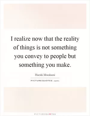 I realize now that the reality of things is not something you convey to people but something you make Picture Quote #1