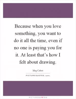 Because when you love something, you want to do it all the time, even if no one is paying you for it. At least that’s how I felt about drawing Picture Quote #1